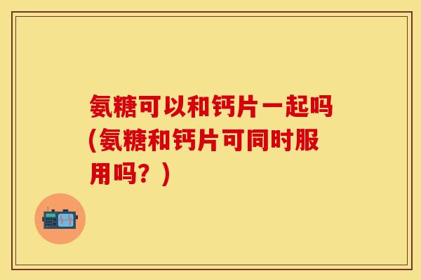 氨糖可以和钙片一起吗(氨糖和钙片可同时服用吗？)