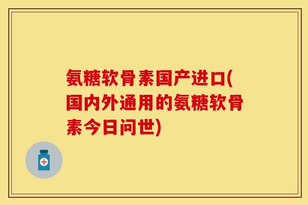 氨糖软骨素国产进口(国内外通用的氨糖软骨素今日问世)