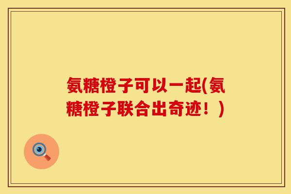 氨糖橙子可以一起(氨糖橙子联合出奇迹！)