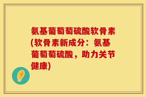 氨基葡萄萄硫酸软骨素(软骨素新成分：氨基葡萄萄硫酸，助力关节健康)