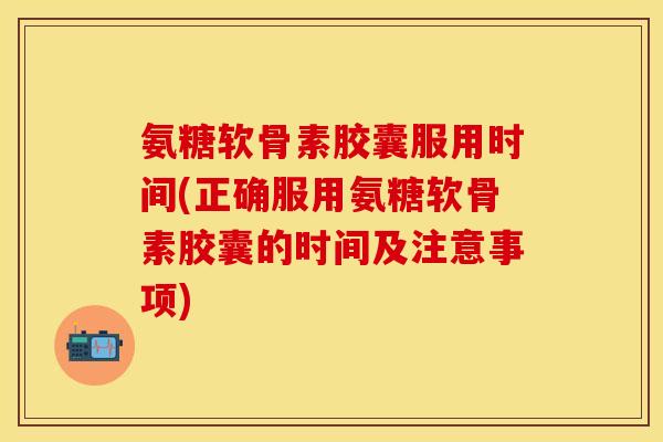 氨糖软骨素胶囊服用时间(正确服用氨糖软骨素胶囊的时间及注意事项)