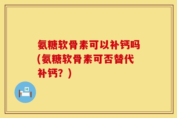 氨糖软骨素可以补钙吗(氨糖软骨素可否替代补钙？)