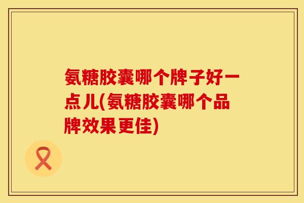 氨糖胶囊哪个牌子好一点儿(氨糖胶囊哪个品牌效果更佳)