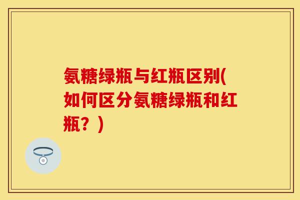 氨糖绿瓶与红瓶区别(如何区分氨糖绿瓶和红瓶？)