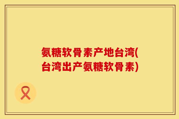 氨糖软骨素产地台湾(台湾出产氨糖软骨素) 氨糖软骨素产地台湾(台湾出产氨糖软骨素)