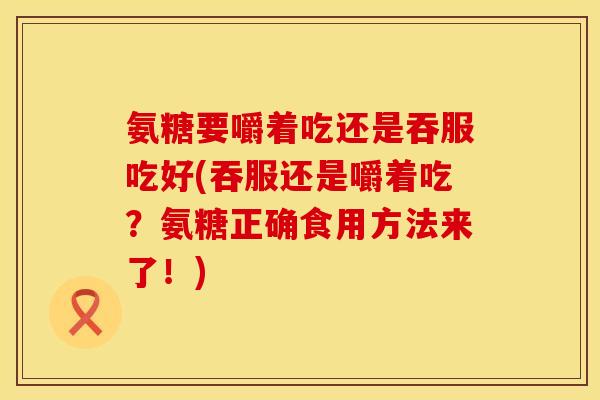 氨糖要嚼着吃还是吞服吃好(吞服还是嚼着吃？氨糖正确食用方法来了！)