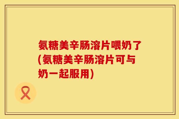 氨糖美辛肠溶片喂奶了(氨糖美辛肠溶片可与奶一起服用)
