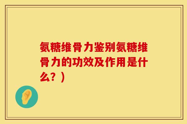 氨糖维骨力鉴别氨糖维骨力的功效及作用是什么？)