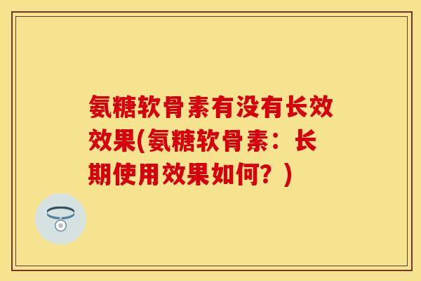 氨糖软骨素有没有长效效果(氨糖软骨素：长期使用效果如何？)