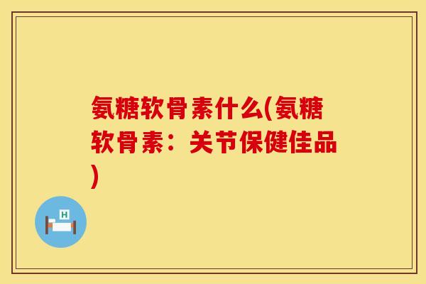 氨糖软骨素什么(氨糖软骨素：关节保健佳品)