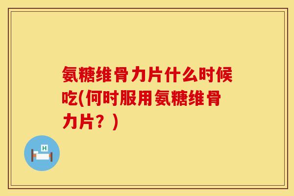 氨糖维骨力片什么时候吃(何时服用氨糖维骨力片？)