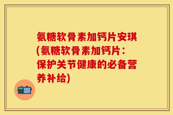 氨糖软骨素加钙片安琪(氨糖软骨素加钙片：保护关节健康的必备营养补给)