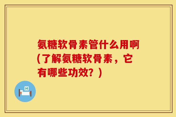 氨糖软骨素管什么用啊(了解氨糖软骨素，它有哪些功效？)