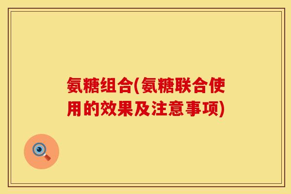 氨糖组合(氨糖联合使用的效果及注意事项)