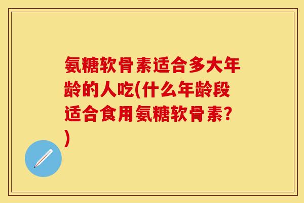 氨糖软骨素适合多大年龄的人吃(什么年龄段适合食用氨糖软骨素?) 氨糖软骨素适合多大年龄的人吃(什么年龄段适合食用氨糖软骨素?)