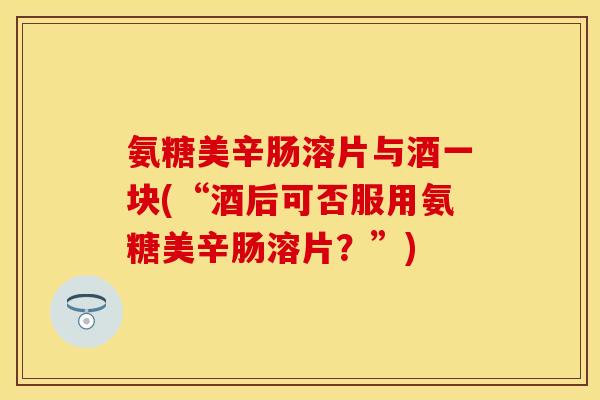 氨糖美辛肠溶片与酒一块(“酒后可否服用氨糖美辛肠溶片？”)