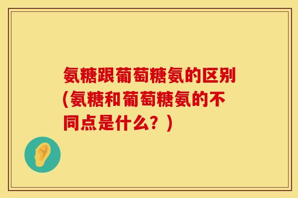 氨糖跟葡萄糖氨的区别(氨糖和葡萄糖氨的不同点是什么？)