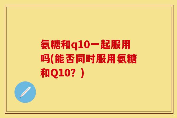 氨糖和q10一起服用吗(能否同时服用氨糖和Q10？)