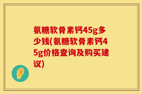 氨糖软骨素钙45g多少钱(氨糖软骨素钙45g价格查询及购买建议)