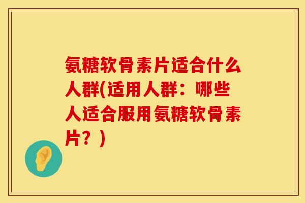 氨糖软骨素片适合什么人群(适用人群：哪些人适合服用氨糖软骨素片？)