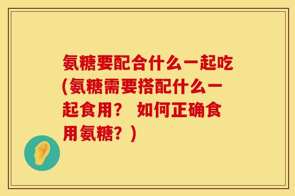 氨糖要配合什么一起吃(氨糖需要搭配什么一起食用？ 如何正确食用氨糖？)