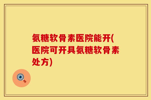 氨糖软骨素医院能开(医院可开具氨糖软骨素处方)