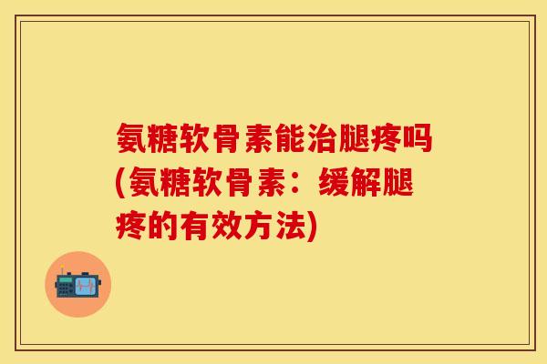 氨糖软骨素能治腿疼吗(氨糖软骨素：缓解腿疼的有效方法)