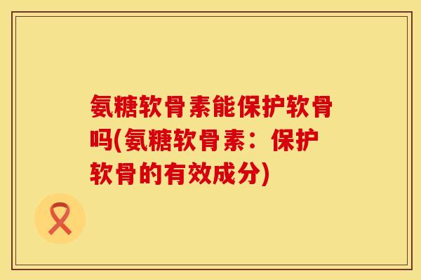 氨糖软骨素能保护软骨吗(氨糖软骨素：保护软骨的有效成分)