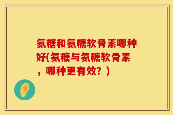 氨糖和氨糖软骨素哪种好(氨糖与氨糖软骨素，哪种更有效？)