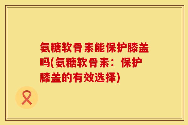 氨糖软骨素能保护膝盖吗(氨糖软骨素：保护膝盖的有效选择)