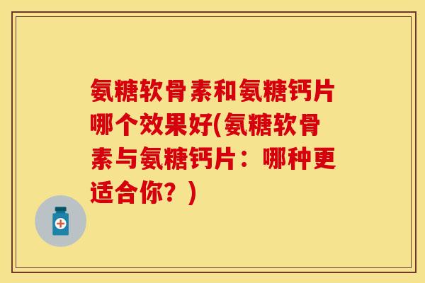 氨糖软骨素和氨糖钙片哪个效果好(氨糖软骨素与氨糖钙片：哪种更适合你？)