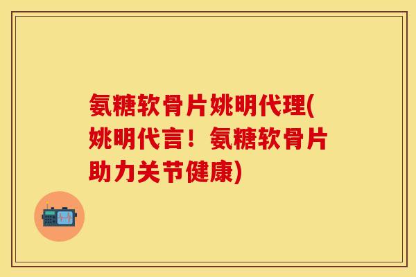 氨糖软骨片姚明代理(姚明代言！氨糖软骨片助力关节健康)