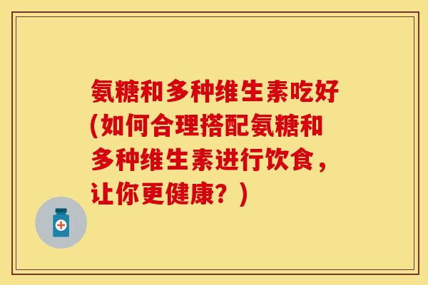 氨糖和多种维生素吃好(如何合理搭配氨糖和多种维生素进行饮食，让你更健康？)