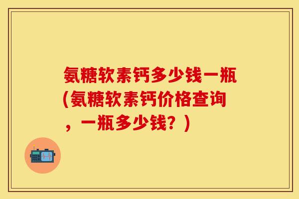 氨糖软素钙多少钱一瓶(氨糖软素钙价格查询，一瓶多少钱？)