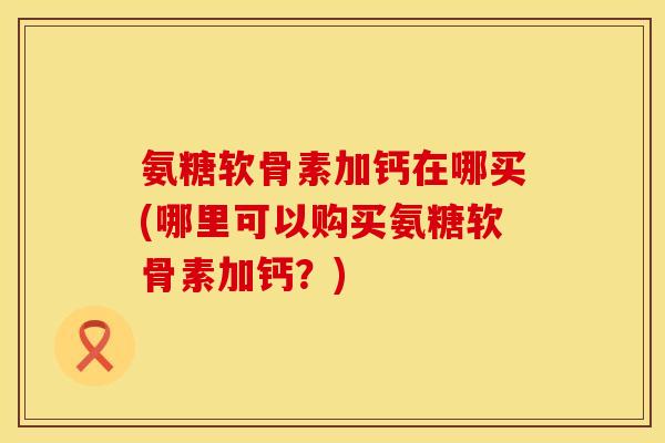 氨糖软骨素加钙在哪买(哪里可以购买氨糖软骨素加钙？)