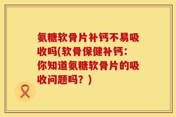 氨糖软骨片补钙不易吸收吗(软骨保健补钙：你知道氨糖软骨片的吸收问题吗？)