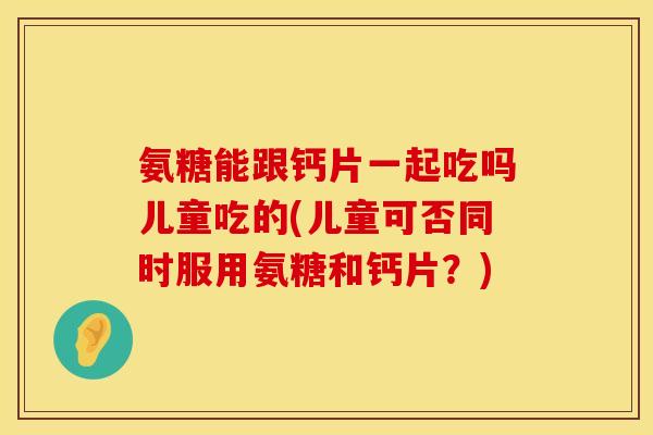 氨糖能跟钙片一起吃吗儿童吃的(儿童可否同时服用氨糖和钙片？)