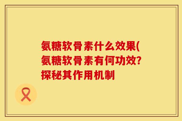 氨糖软骨素什么效果(氨糖软骨素有何功效？探秘其作用机制