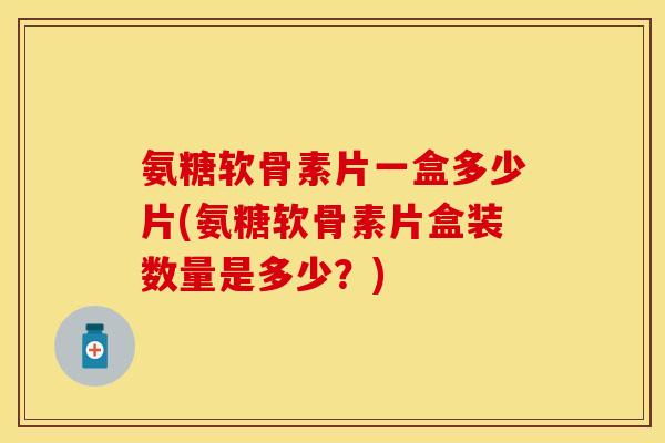 氨糖软骨素片一盒多少片(氨糖软骨素片盒装数量是多少？)