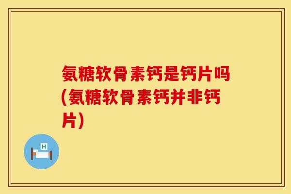 氨糖软骨素钙是钙片吗(氨糖软骨素钙并非钙片)
