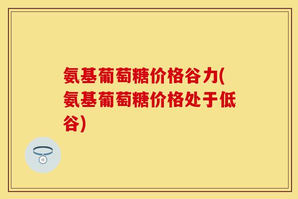 氨基葡萄糖价格谷力(氨基葡萄糖价格处于低谷)