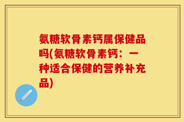 氨糖软骨素钙属保健品吗(氨糖软骨素钙：一种适合保健的营养补充品)