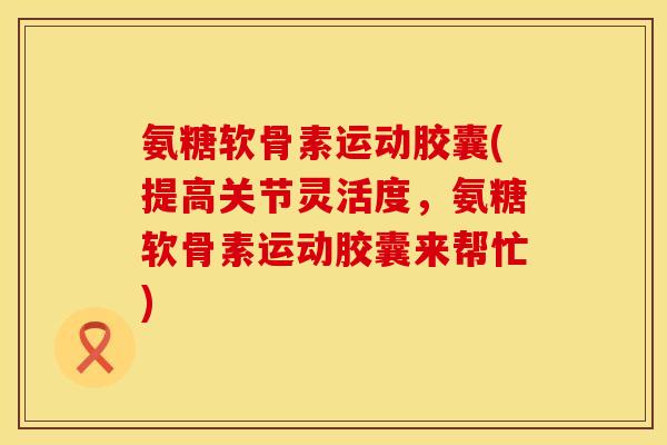 氨糖软骨素运动胶囊(提高关节灵活度，氨糖软骨素运动胶囊来帮忙)