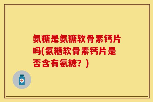 氨糖是氨糖软骨素钙片吗(氨糖软骨素钙片是否含有氨糖？)