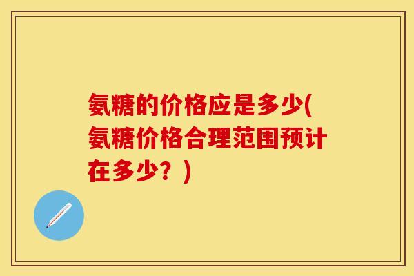氨糖的价格应是多少(氨糖价格合理范围预计在多少？)