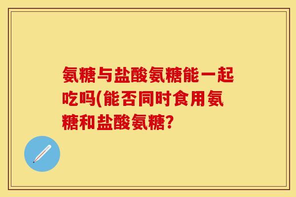 氨糖与盐酸氨糖能一起吃吗(能否同时食用氨糖和盐酸氨糖？