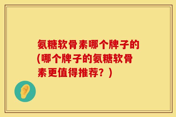 氨糖软骨素哪个牌子的(哪个牌子的氨糖软骨素更值得推荐？)