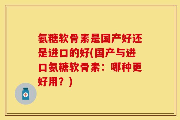氨糖软骨素是国产好还是进口的好(国产与进口氨糖软骨素：哪种更好用？)