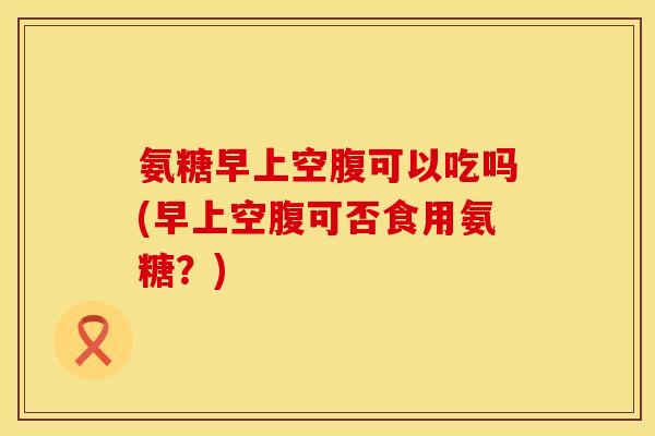 氨糖早上空腹可以吃吗(早上空腹可否食用氨糖？)