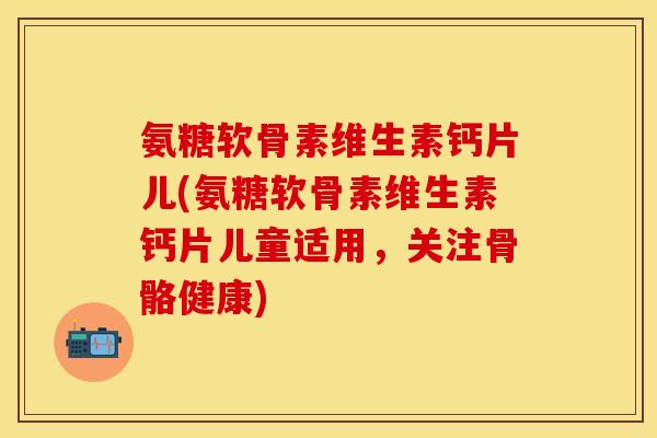 氨糖软骨素维生素钙片儿(氨糖软骨素维生素钙片儿童适用，关注骨骼健康)